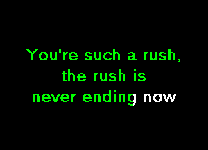 You're such a rush,

the rush is
never ending now