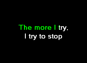 The more I try,

I try to stop