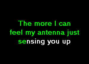 The more I can

feel my antenna just
sensing you up