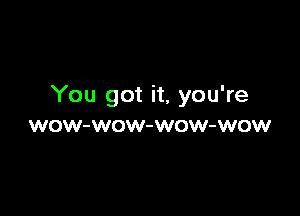 You got it, you're

WOW-WOW-WOW-WOW