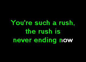 You're such a rush,

the rush is
never ending now