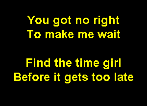 You got no right
To make me wait

Find the time girl
Before it gets too late