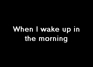 When lwake up in

the morning
