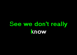 See we don't really

know