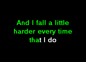 And I fall a little

harder every time
that I do