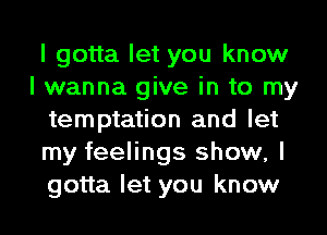 I gotta let you know
I wanna give in to my
temptation and let
my feelings show, I
gotta let you know