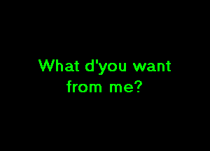 What d'you want

from me?
