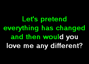 Let's pretend
everything has changed
and then would you
love me any different?