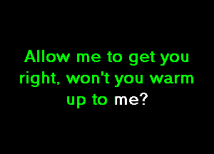 Allow me to get you

right, won't you warm
up to me?