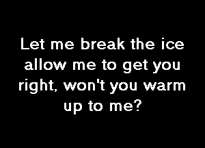 Let me break the ice
allow me to get you

right, won't you warm
up to me?