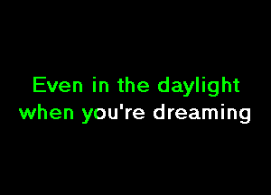 Even in the daylight

when you're dreaming