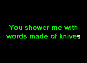 You shower me with

words made of knives