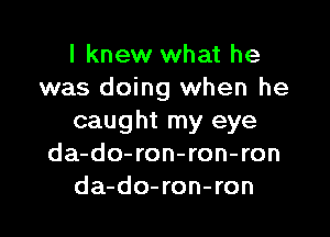 I knew what he
was doing when he

caught my eye
da-do-ron-ron-ron
da-do-ron-ron