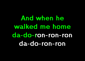 And when he
walked me home

da-do-ron-ron-ron
da-do-ron-ron