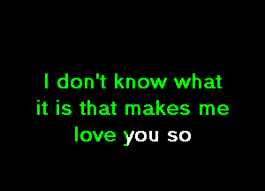 I don't know what

it is that makes me
love you so