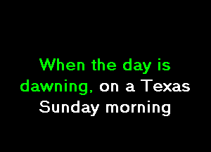 When the day is

dawning. on a Texas
Sunday morning