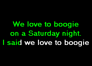 We love to boogie

on a Saturday night.
I said we love to boogie