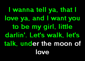 I wanna tell ya, that I
love ya, and I want you
to be my girl, little
darlin'. Let's walk, let's
talk, under the moon of
love