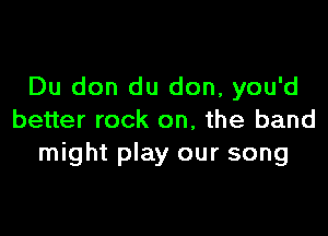 Du don du don, you'd

better rock on, the band
might play our song