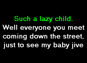 Such a lazy child.
Well everyone you meet
coming down the street,
just to see my baby jive