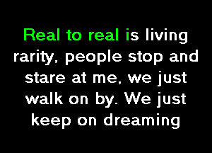 Real to real is living
rarity, people stop and
stare at me, we just
walk on by. We just
keep on dreaming