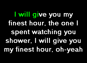 I will give you my
finest hour, the one I
spent watching you
shower, I will give you
my finest hour, oh-yeah