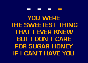 YOU WERE
THE SWEETEST THING
THAT I EVER KNEW
BUT I DON'T CARE
FOR SUGAR HONEY
IF I CAN'T HAVE YOU
