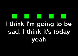 ID El E1 E1 E1
I think I'm going to be

sad,lu nkifstoday
yeah