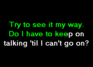 Try to see it my way.

Do I have to keep on
talking 'til I can't go on?