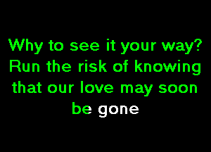 Why to see it your way?
Run the risk of knowing

that our love may soon
be gone