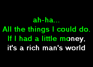 ah-ha...
All the things I could do.

If I had a little money,
it's a rich man's world