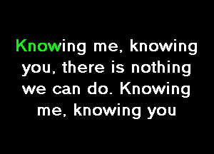 Knowing me, knowing
you, there is nothing

we can do. Knowing
me, knowing you