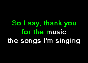So I say, thank you

for the music
the songs I'm singing