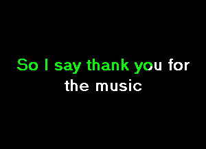 So I say thank you for

the music
