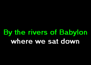 By the rivers of Babylon
where we sat down