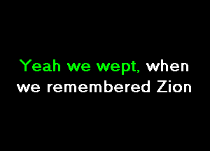 Yeah we wept, when

we remembered Zion