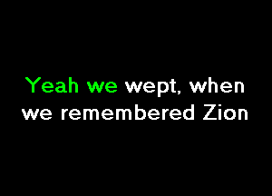 Yeah we wept, when

we remembered Zion