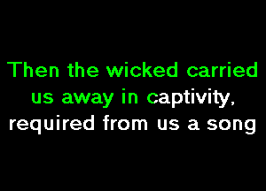 Then the wicked carried
us away in captivity,
required from us a song