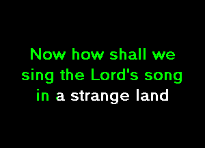 Now how shall we

sing the Lord's song
in a strange land