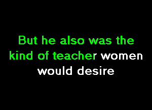 But he also was the

kind of teacher women
would desire