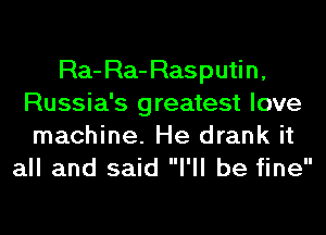 Ra-Ra-Rasputin,
Russia's greatest love
machine. He drank it
all and said I'll be fine