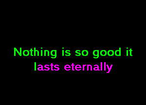 Nothing is so good it
lasts eternally
