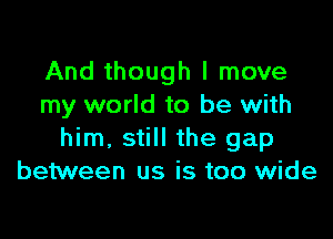 And though I move
my world to be with

him, still the gap
between us is too wide