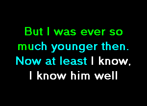 But I was ever so
much younger then.

Now at least I know,
I know him well