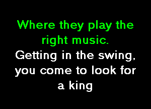 Where they play the
right music.

Getting in the swing,
you come to look for
a king