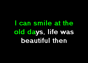 I can smile at the

old days. life was
beautiful then