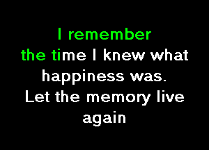 I remember
the time I knew what

happiness was.
Let the memory live
again