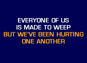 EVERYONE OF US
IS MADE TO WEEP
BUT WE'VE BEEN HURTING
ONE ANOTHER