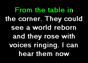 From the table in
the corner. They could
see a world reborn
and they rose with
voices ringing. I can
hear them now