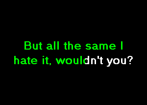 But all the same I

hate it, wouldn't you?